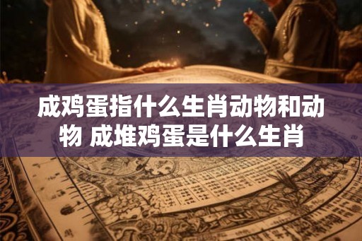 成鸡蛋指什么生肖动物和动物 成堆鸡蛋是什么生肖