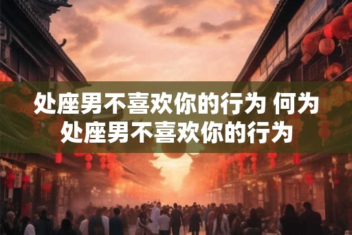 处座男不喜欢你的行为 何为处座男不喜欢你的行为