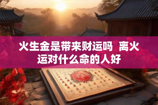 火生金是带来财运吗 离火运对什么命的人好 火生金是带来财运吗 离火运对什么命的人好
