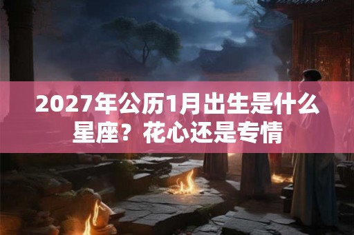 2027年公历1月出生是什么星座？花心还是专情