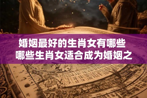 婚姻最好的生肖女有哪些 哪些生肖女适合成为婚姻之最