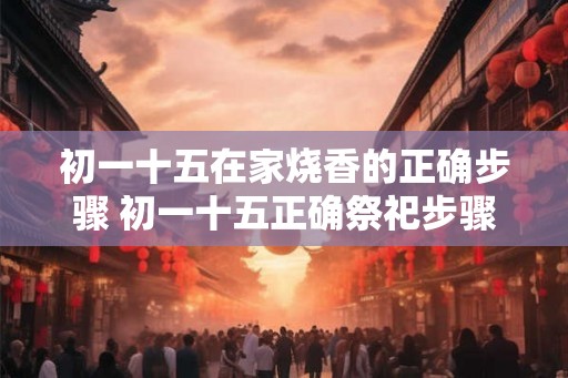 初一十五在家烧香的正确步骤 初一十五正确祭祀步骤
