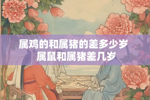 属鸡的和属猪的差多少岁  属鼠和属猪差几岁