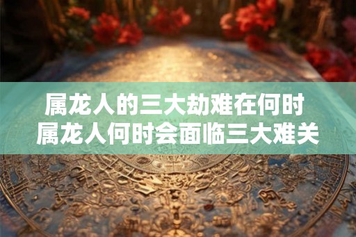 属龙人的三大劫难在何时 属龙人何时会面临三大难关 属龙人的三大劫难在何时 属龙人何时会面临三大难关