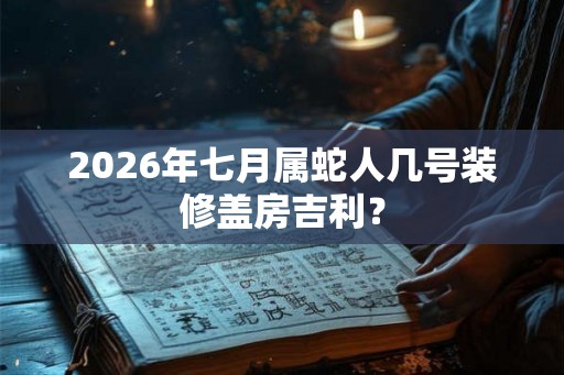 2026年七月属蛇人几号装修盖房吉利? 2026年七月属蛇人几号装修盖房吉利?