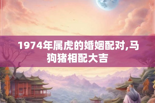 1974年属虎的婚姻配对,马狗猪相配大吉