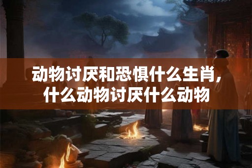 动物讨厌和恐惧什么生肖,什么动物讨厌什么动物