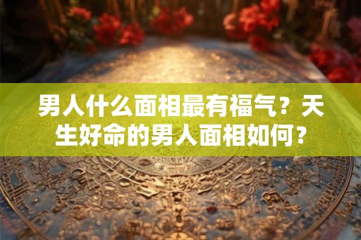 男人什么面相最有福气？天生好命的男人面相如何？