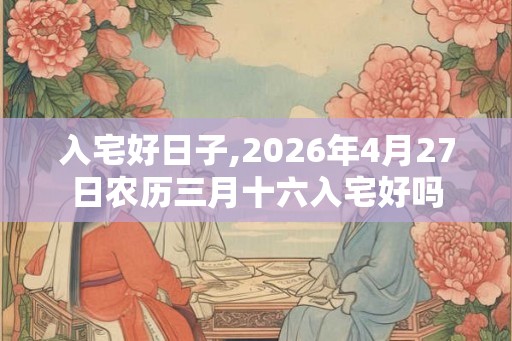 入宅好日子,2026年4月27日农历三月十六入宅好吗 入宅好日子,2026年4月27日农历三月十六入宅好吗