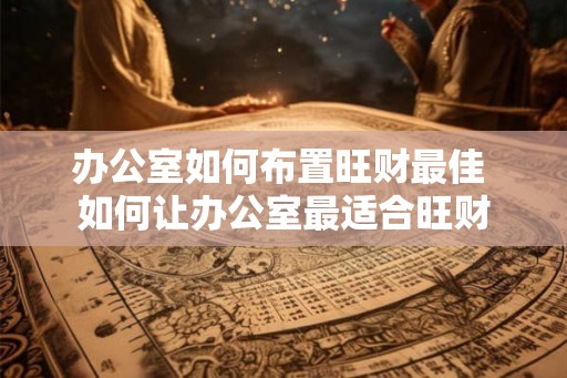 办公室如何布置旺财最佳 如何让办公室最适合旺财