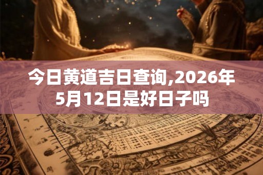 今日黄道吉日查询,2026年5月12日是好日子吗