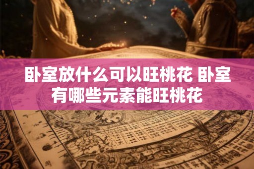 卧室放什么可以旺桃花 卧室有哪些元素能旺桃花 卧室放什么可以旺桃花 卧室有哪些元素能旺桃花