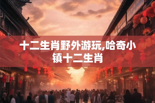 十二生肖野外游玩,哈奇小镇十二生肖
