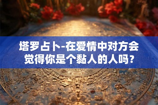 塔罗占卜-在爱情中对方会觉得你是个黏人的人吗？