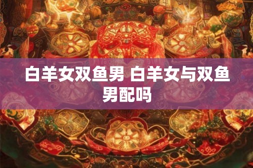 白羊女双鱼男 白羊女与双鱼男配吗