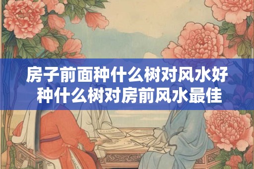 房子前面种什么树对风水好 种什么树对房前风水最佳