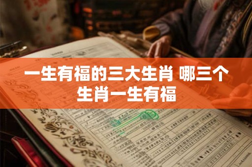 一生有福的三大生肖 哪三个生肖一生有福