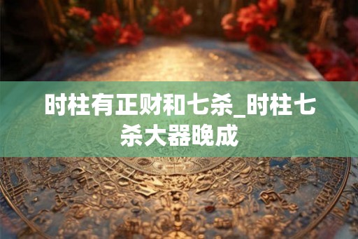 时柱有正财和七杀_时柱七杀大器晚成 时柱有正财和七杀_时柱七杀大器晚成