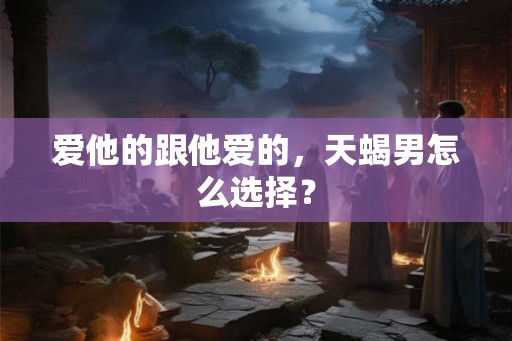 爱他的跟他爱的,天蝎男怎么选择? 爱他的跟他爱的,天蝎男怎么选择?