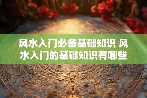 风水入门必备基础知识 风水入门的基础知识有哪些