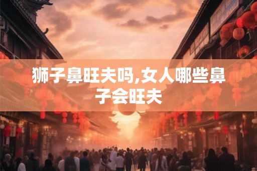 狮子鼻旺夫吗,女人哪些鼻子会旺夫