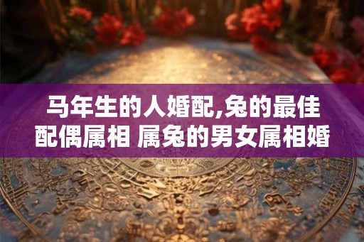 马年生的人婚配,兔的最佳配偶属相 属兔的男女属相婚配表