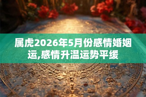 属虎2026年5月份感情婚姻运,感情升温运势平缓