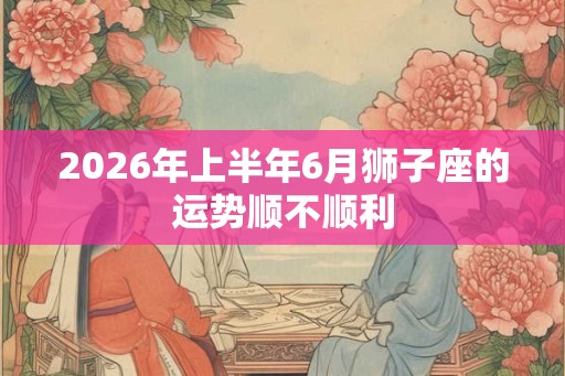 2026年上半年6月狮子座的运势顺不顺利