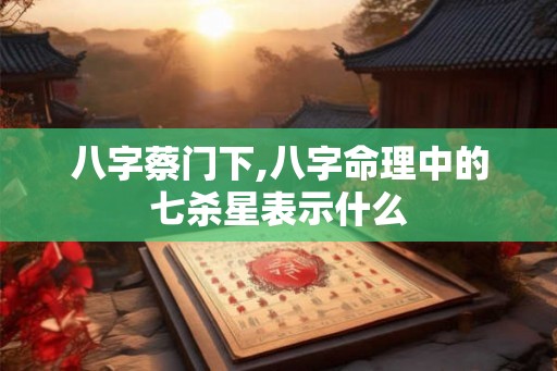 八字蔡门下,八字命理中的七杀星表示什么 八字蔡门下,八字命理中的七杀星表示什么