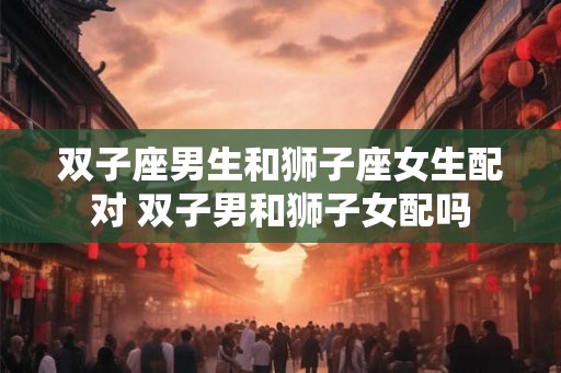 双子座男生和狮子座女生配对 双子男和狮子女配吗