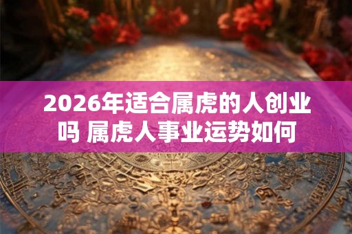 2026年适合属虎的人创业吗 属虎人事业运势如何 2026年适合属虎的人创业吗 属虎人事业运势如何