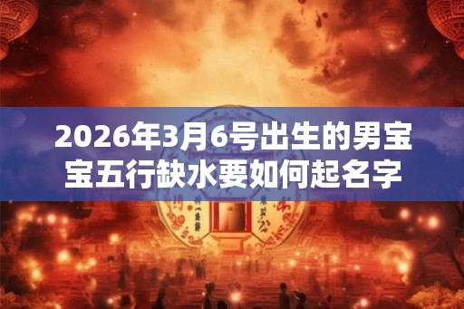 2026年3月6号出生的男宝宝五行缺水要如何起名字 2026年3月6号出生的男宝宝五行缺水要如何起名字