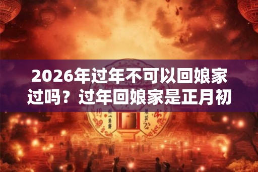 2026年过年不可以回娘家过吗？过年回娘家是正月初一还是初二？