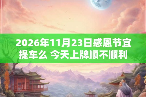 2026年11月23日感恩节宜提车么 今天上牌顺不顺利 2026年11月23日感恩节宜提车么 今天上牌顺不顺利