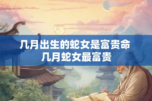 几月出生的蛇女是富贵命 几月蛇女最富贵 几月出生的蛇女是富贵命 几月蛇女最富贵