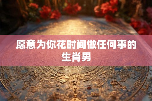 愿意为你花时间做任何事的生肖男