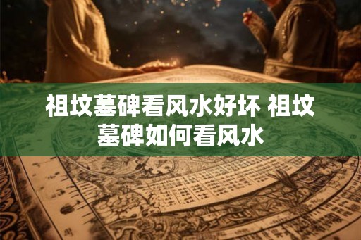 祖坟墓碑看风水好坏 祖坟墓碑如何看风水