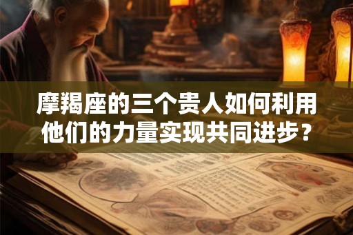 摩羯座的三个贵人如何利用他们的力量实现共同进步？