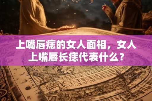 上嘴唇痣的女人面相，女人上嘴唇长痣代表什么？