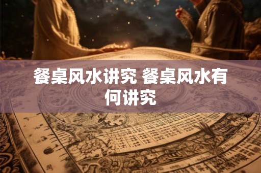 餐桌风水讲究 餐桌风水有何讲究