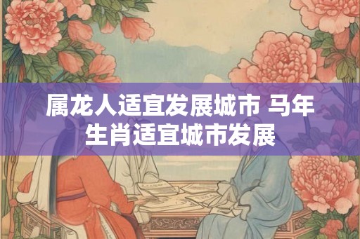 属龙人适宜发展城市 马年生肖适宜城市发展