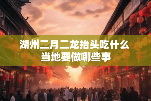 湖州二月二龙抬头吃什么 当地要做哪些事