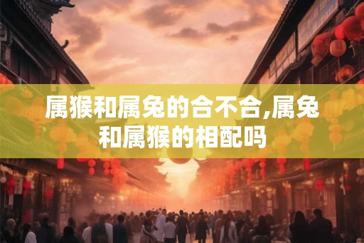 属猴和属兔的合不合,属兔和属猴的相配吗 属猴和属兔的合不合,属兔和属猴的相配吗