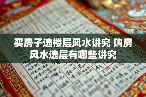 买房子选楼层风水讲究 购房风水选层有哪些讲究 买房子选楼层风水讲究 购房风水选层有哪些讲究