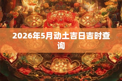 2026年5月动土吉日吉时查询