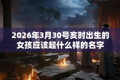 2026年3月30号亥时出生的女孩应该起什么样的名字