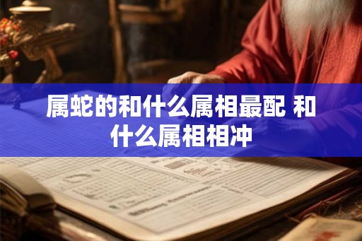 属蛇的和什么属相最配 和什么属相相冲 属蛇的和什么属相最配 和什么属相相冲