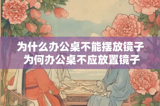为什么办公桌不能摆放镜子 为何办公桌不应放置镜子 为什么办公桌不能摆放镜子 为何办公桌不应放置镜子