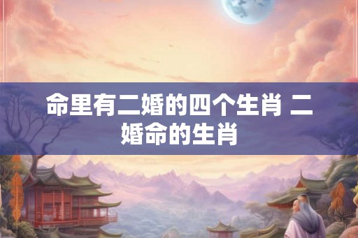 命里有二婚的四个生肖 二婚命的生肖