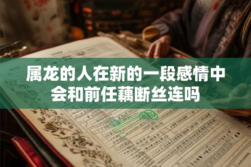 属龙的人在新的一段感情中会和前任藕断丝连吗